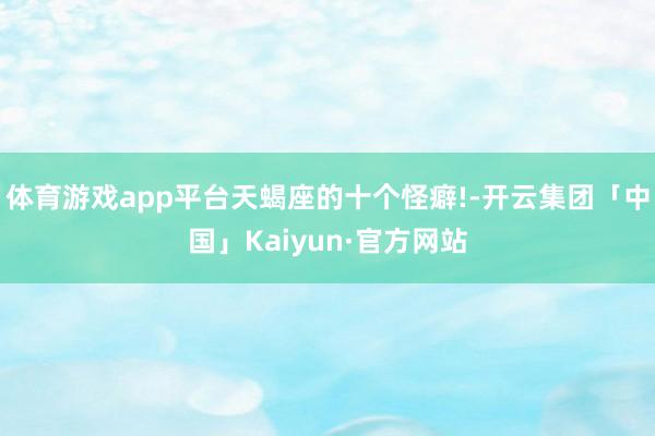 体育游戏app平台天蝎座的十个怪癖!-开云集团「中国」Kaiyun·官方网站