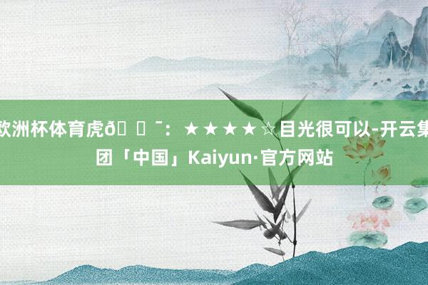 欧洲杯体育虎🐯：★★★★☆目光很可以-开云集团「中国」Kaiyun·官方网站