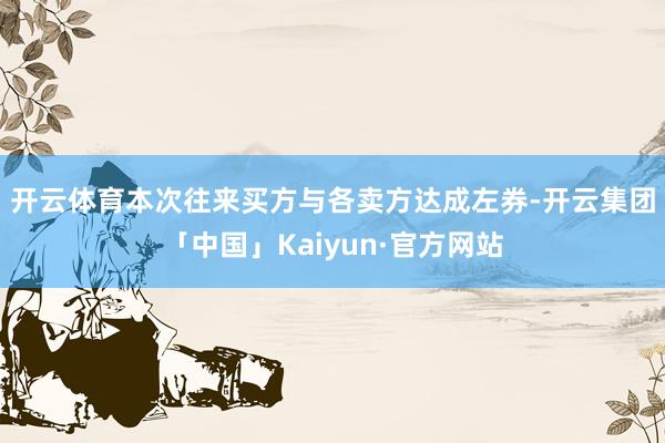 开云体育　　本次往来买方与各卖方达成左券-开云集团「中国」Kaiyun·官方网站