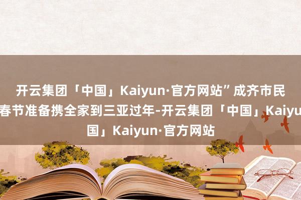 开云集团「中国」Kaiyun·官方网站”成齐市民李先生本年春节准备携全家到三亚过年-开云集团「中国」Kaiyun·官方网站