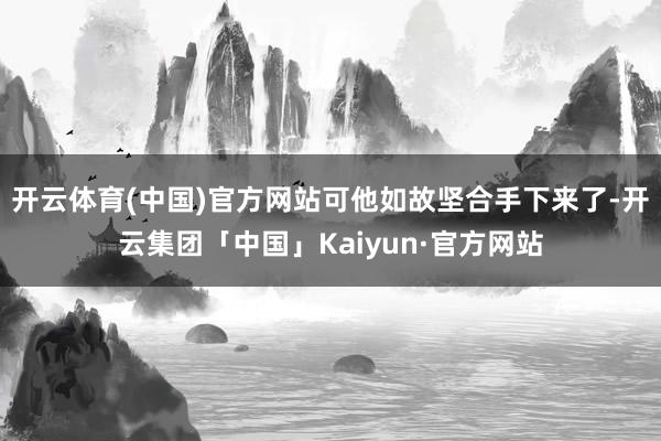 开云体育(中国)官方网站可他如故坚合手下来了-开云集团「中国」Kaiyun·官方网站