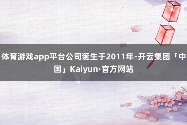 体育游戏app平台公司诞生于2011年-开云集团「中国」Kaiyun·官方网站