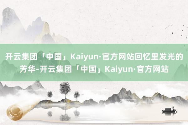 开云集团「中国」Kaiyun·官方网站回忆里发光的芳华-开云集团「中国」Kaiyun·官方网站