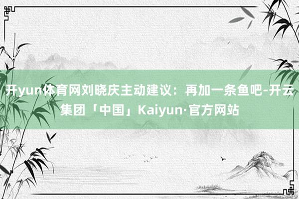 开yun体育网刘晓庆主动建议：再加一条鱼吧-开云集团「中国」Kaiyun·官方网站