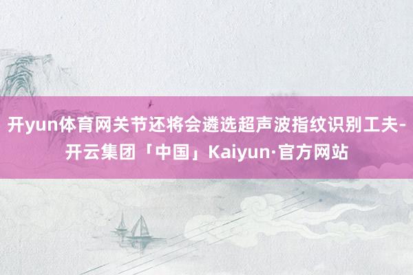 开yun体育网关节还将会遴选超声波指纹识别工夫-开云集团「中国」Kaiyun·官方网站