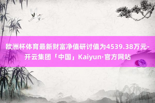 欧洲杯体育最新财富净值研讨值为4539.38万元-开云集团「中国」Kaiyun·官方网站