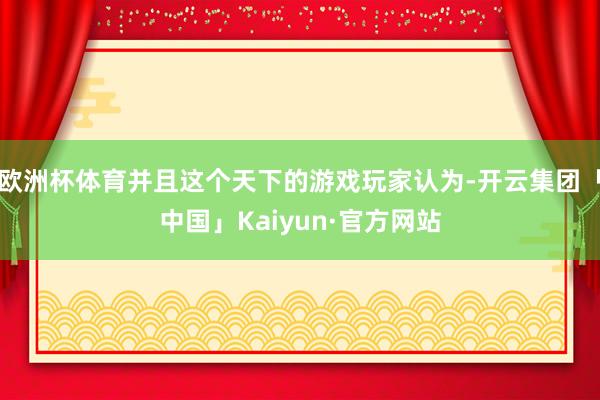 欧洲杯体育并且这个天下的游戏玩家认为-开云集团「中国」Kaiyun·官方网站