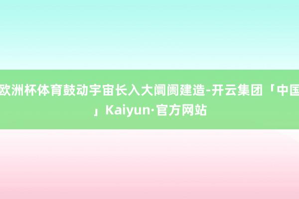 欧洲杯体育鼓动宇宙长入大阛阓建造-开云集团「中国」Kaiyun·官方网站