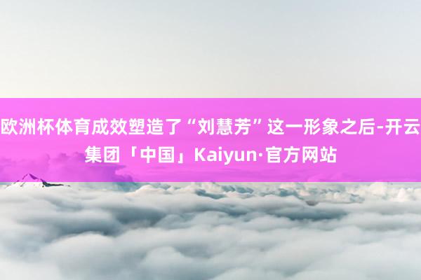 欧洲杯体育成效塑造了“刘慧芳”这一形象之后-开云集团「中国」Kaiyun·官方网站