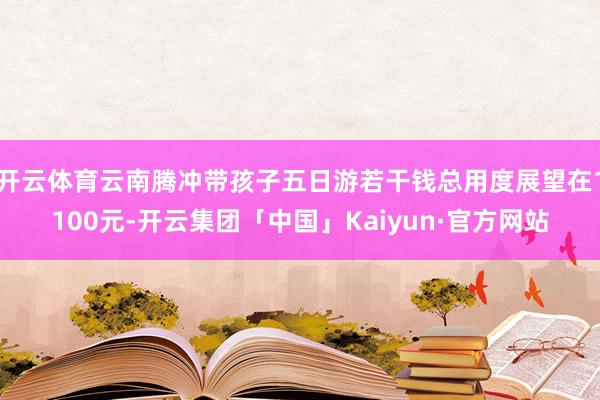 开云体育云南腾冲带孩子五日游若干钱总用度展望在1100元-开云集团「中国」Kaiyun·官方网站