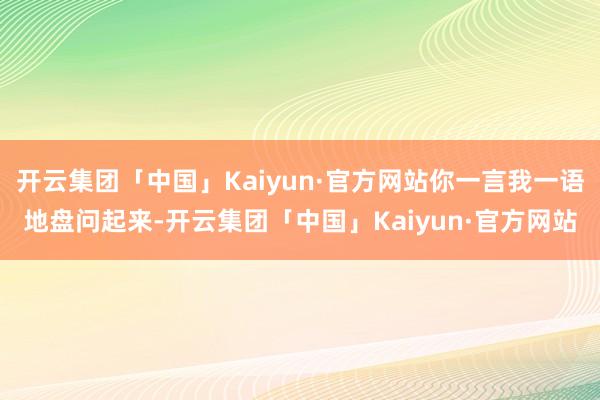 开云集团「中国」Kaiyun·官方网站你一言我一语地盘问起来-开云集团「中国」Kaiyun·官方网站