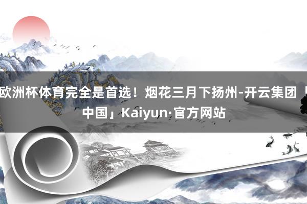 欧洲杯体育完全是首选！烟花三月下扬州-开云集团「中国」Kaiyun·官方网站