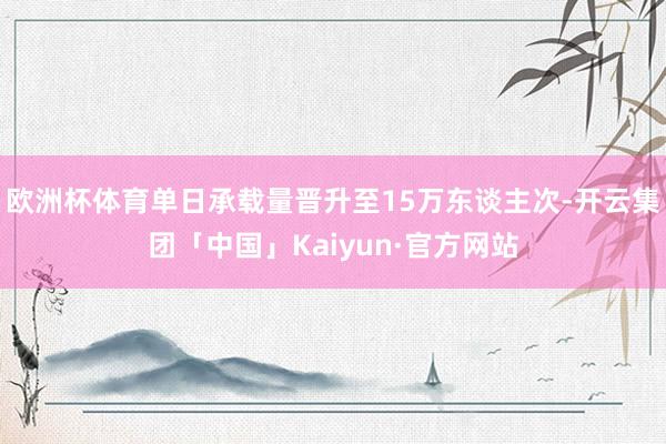 欧洲杯体育单日承载量晋升至15万东谈主次-开云集团「中国」Kaiyun·官方网站