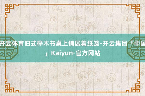 开云体育旧式榉木书桌上铺展着纸笺-开云集团「中国」Kaiyun·官方网站