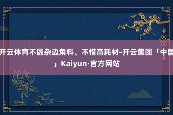 开云体育不羼杂边角料、不惜啬耗材-开云集团「中国」Kaiyun·官方网站