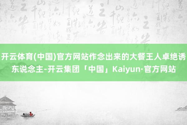 开云体育(中国)官方网站作念出来的大餐王人卓绝诱东说念主-开云集团「中国」Kaiyun·官方网站