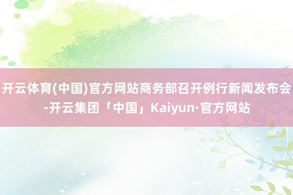 开云体育(中国)官方网站商务部召开例行新闻发布会-开云集团「中国」Kaiyun·官方网站