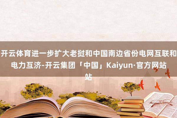 开云体育进一步扩大老挝和中国南边省份电网互联和电力互济-开云集团「中国」Kaiyun·官方网站