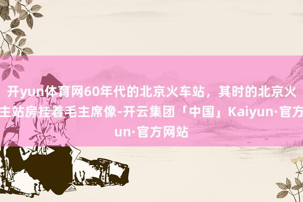 开yun体育网60年代的北京火车站，其时的北京火车站主站房挂着毛主席像-开云集团「中国」Kaiyun·官方网站