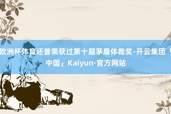 欧洲杯体育还曾荣获过第十届茅盾体裁奖-开云集团「中国」Kaiyun·官方网站