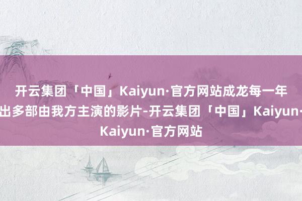 开云集团「中国」Kaiyun·官方网站成龙每一年王人会推出多部由我方主演的影片-开云集团「中国」Kaiyun·官方网站