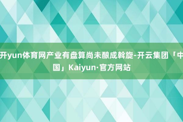 开yun体育网产业有盘算尚未酿成斡旋-开云集团「中国」Kaiyun·官方网站