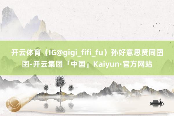 开云体育（IG@gigi_fifi_fu）孙好意思贤同囝囝-开云集团「中国」Kaiyun·官方网站