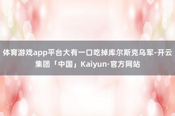 体育游戏app平台大有一口吃掉库尔斯克乌军-开云集团「中国」Kaiyun·官方网站