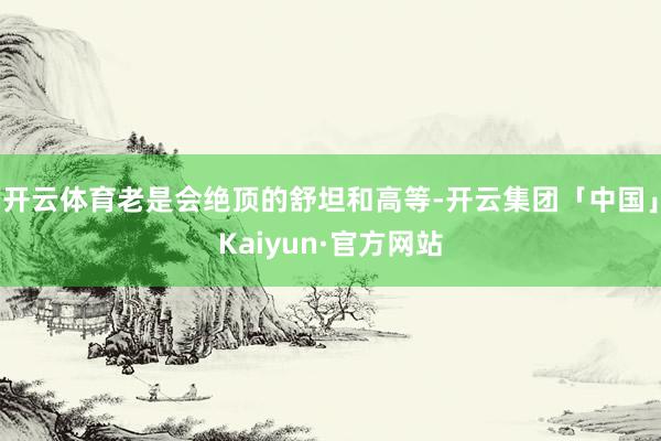 开云体育老是会绝顶的舒坦和高等-开云集团「中国」Kaiyun·官方网站